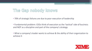 • 70% of strategic failures are due to poor execution of leadership
• Fundamental problem: CEOs think of execution as the ‘tactical’ side of business
and NOT as a discipline and part of the company’s strategy
• What a company’s leader wants to achieve & the ability of their organization to
achieve it
 