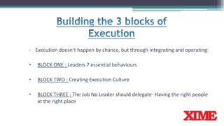 - Execution doesn’t happen by chance, but through integrating and operating:
• BLOCK ONE : Leaders 7 essential behaviours
• BLOCK TWO : Creating Execution Culture
• BLOCK THREE : The Job No Leader should delegate- Having the right people
at the right place
 