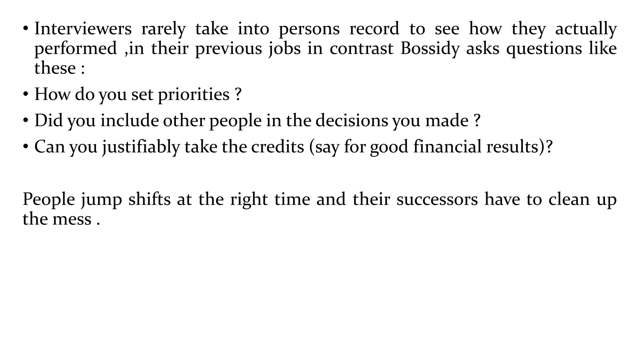 • Interviewers rarely take into persons record to see how they actually
performed ,in their previous jobs in contrast Bossidy asks questions like
these :
• How do you set priorities ?
• Did you include other people in the decisions you made ?
• Can you justifiably take the credits (say for good financial results)?
People jump shifts at the right time and their successors have to clean up
the mess .
 