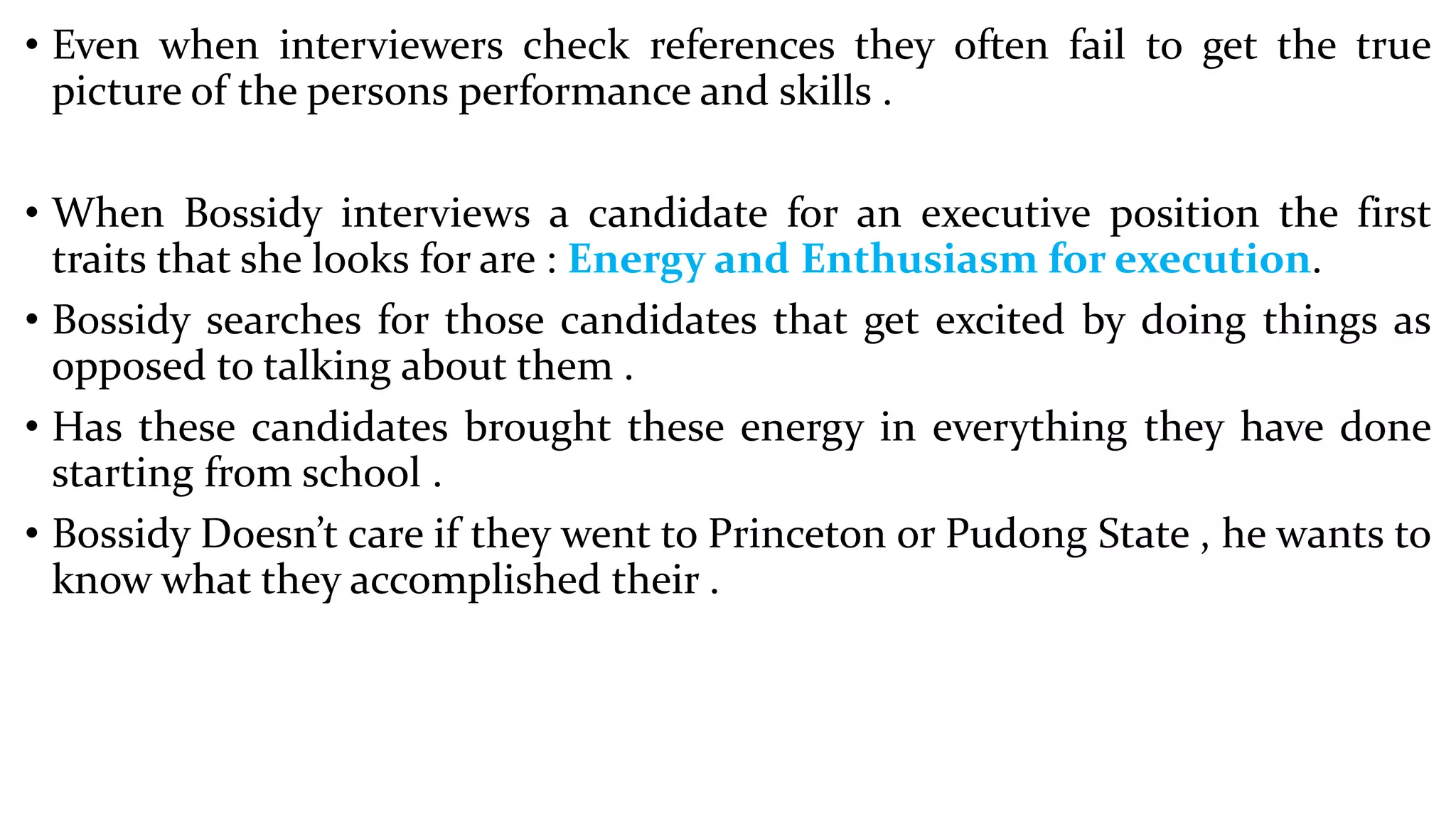 • Even when interviewers check references they often fail to get the true
picture of the persons performance and skills .
• When Bossidy interviews a candidate for an executive position the first
traits that she looks for are : Energy and Enthusiasm for execution.
• Bossidy searches for those candidates that get excited by doing things as
opposed to talking about them .
• Has these candidates brought these energy in everything they have done
starting from school .
• Bossidy Doesn’t care if they went to Princeton or Pudong State , he wants to
know what they accomplished their .
 