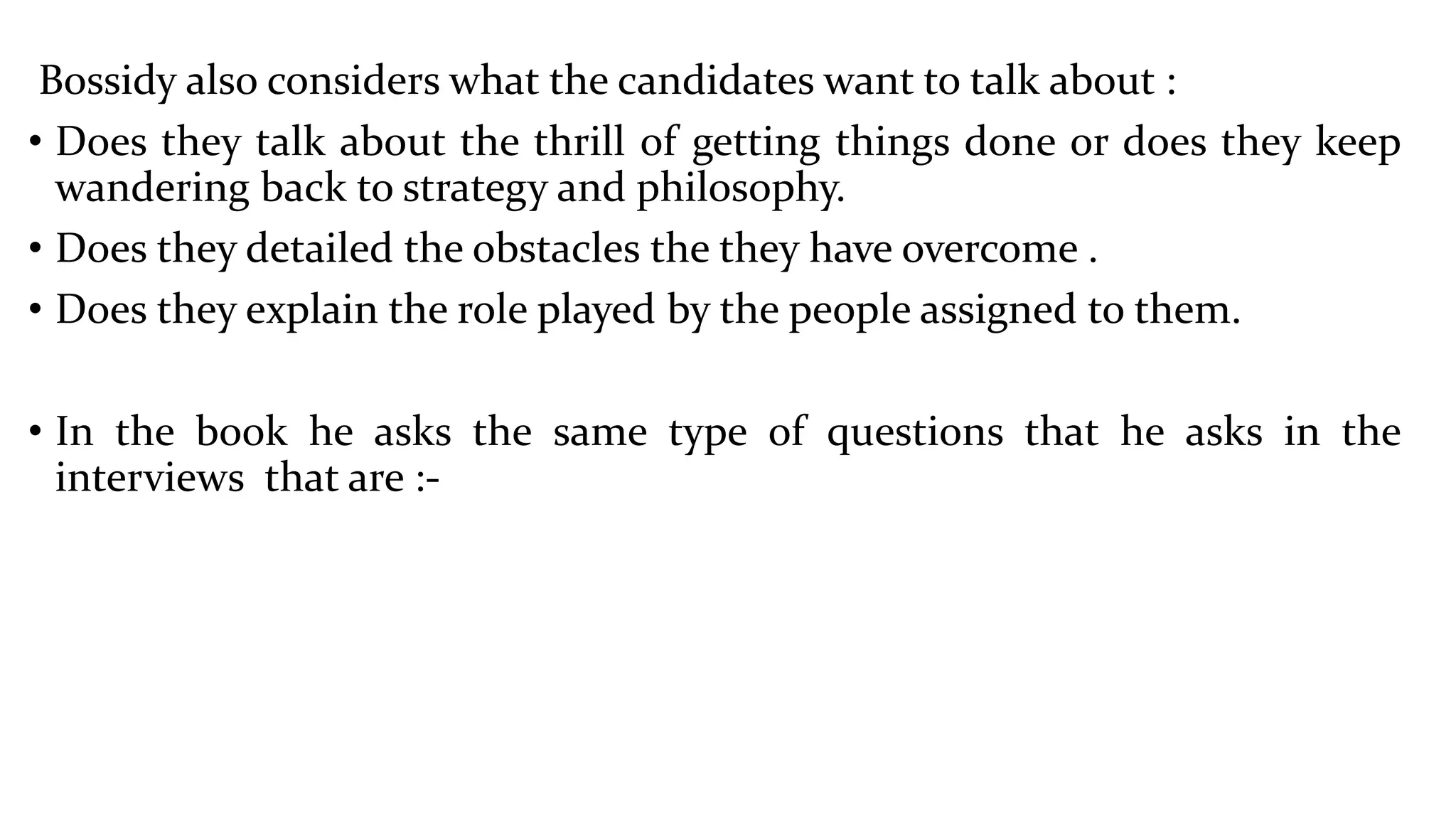Bossidy also considers what the candidates want to talk about :
• Does they talk about the thrill of getting things done or does they keep
wandering back to strategy and philosophy.
• Does they detailed the obstacles the they have overcome .
• Does they explain the role played by the people assigned to them.
• In the book he asks the same type of questions that he asks in the
interviews that are :-
 