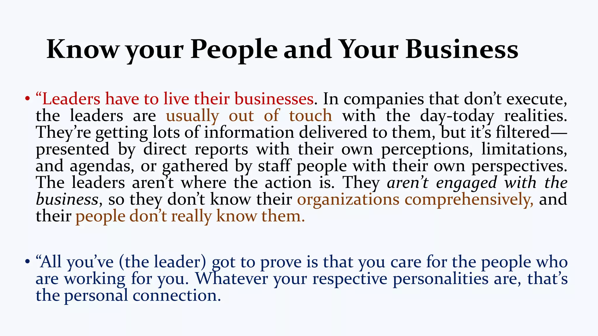 Know your People and Your Business
• “Leaders have to live their businesses. In companies that don’t execute,
the leaders are usually out of touch with the day-today realities.
They’re getting lots of information delivered to them, but it’s filtered—
presented by direct reports with their own perceptions, limitations,
and agendas, or gathered by staff people with their own perspectives.
The leaders aren’t where the action is. They aren’t engaged with the
business, so they don’t know their organizations comprehensively, and
their people don’t really know them.
• “All you’ve (the leader) got to prove is that you care for the people who
are working for you. Whatever your respective personalities are, that’s
the personal connection.
 