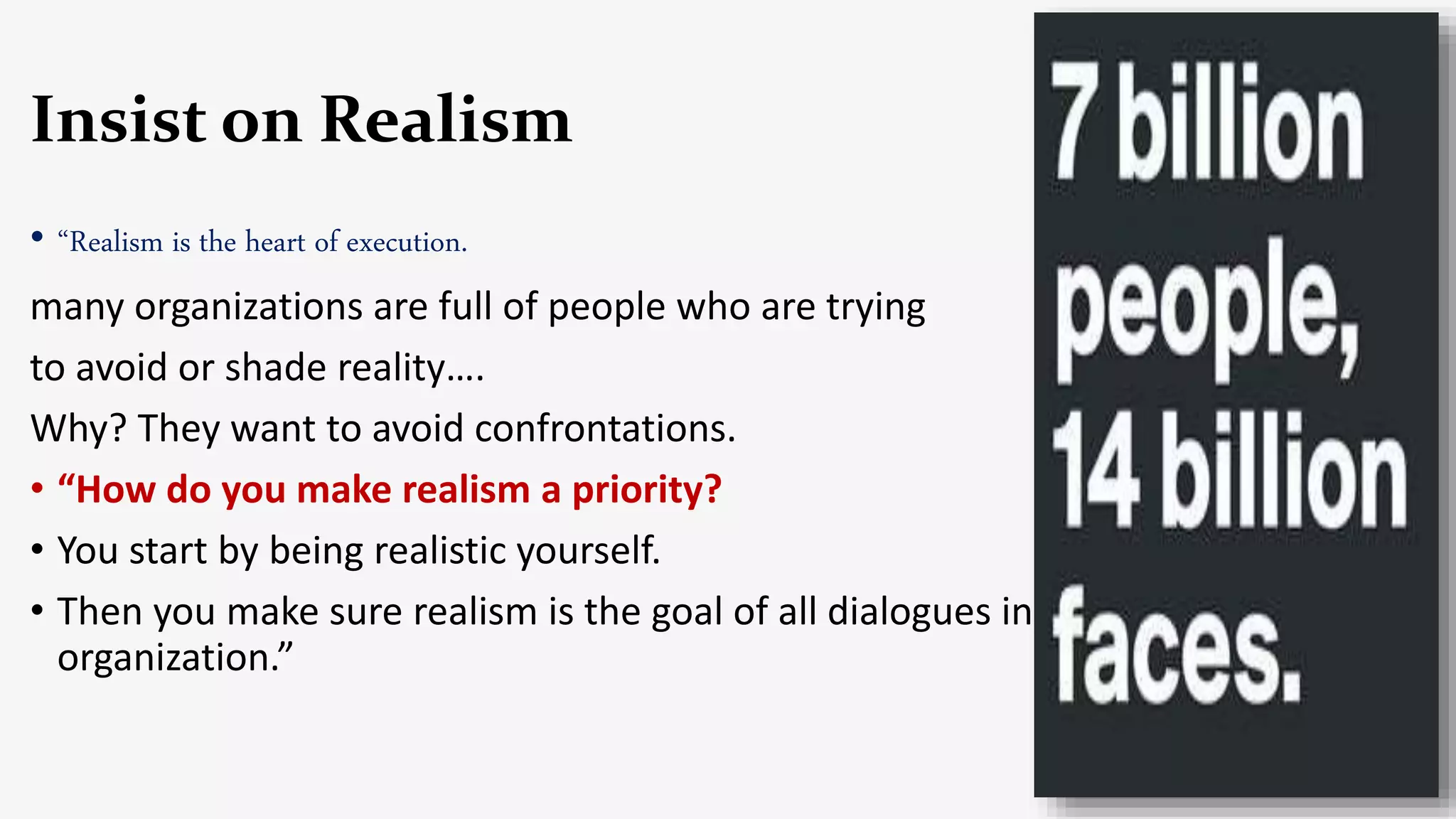 Insist on Realism
• “Realism is the heart of execution.
many organizations are full of people who are trying
to avoid or shade reality….
Why? They want to avoid confrontations.
• “How do you make realism a priority?
• You start by being realistic yourself.
• Then you make sure realism is the goal of all dialogues in the
organization.”
 