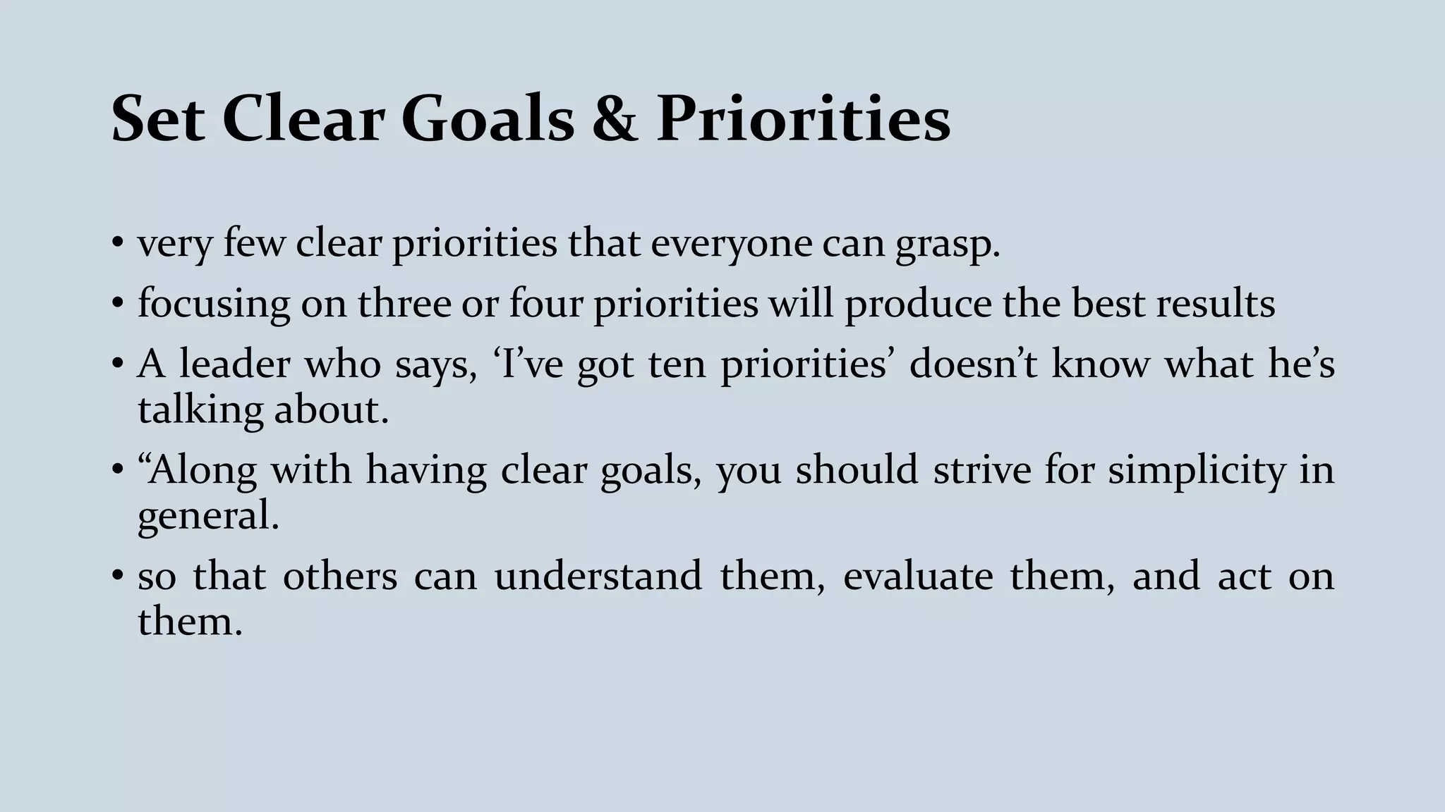 Set Clear Goals & Priorities
• very few clear priorities that everyone can grasp.
• focusing on three or four priorities will produce the best results
• A leader who says, ‘I’ve got ten priorities’ doesn’t know what he’s
talking about.
• “Along with having clear goals, you should strive for simplicity in
general.
• so that others can understand them, evaluate them, and act on
them.
 