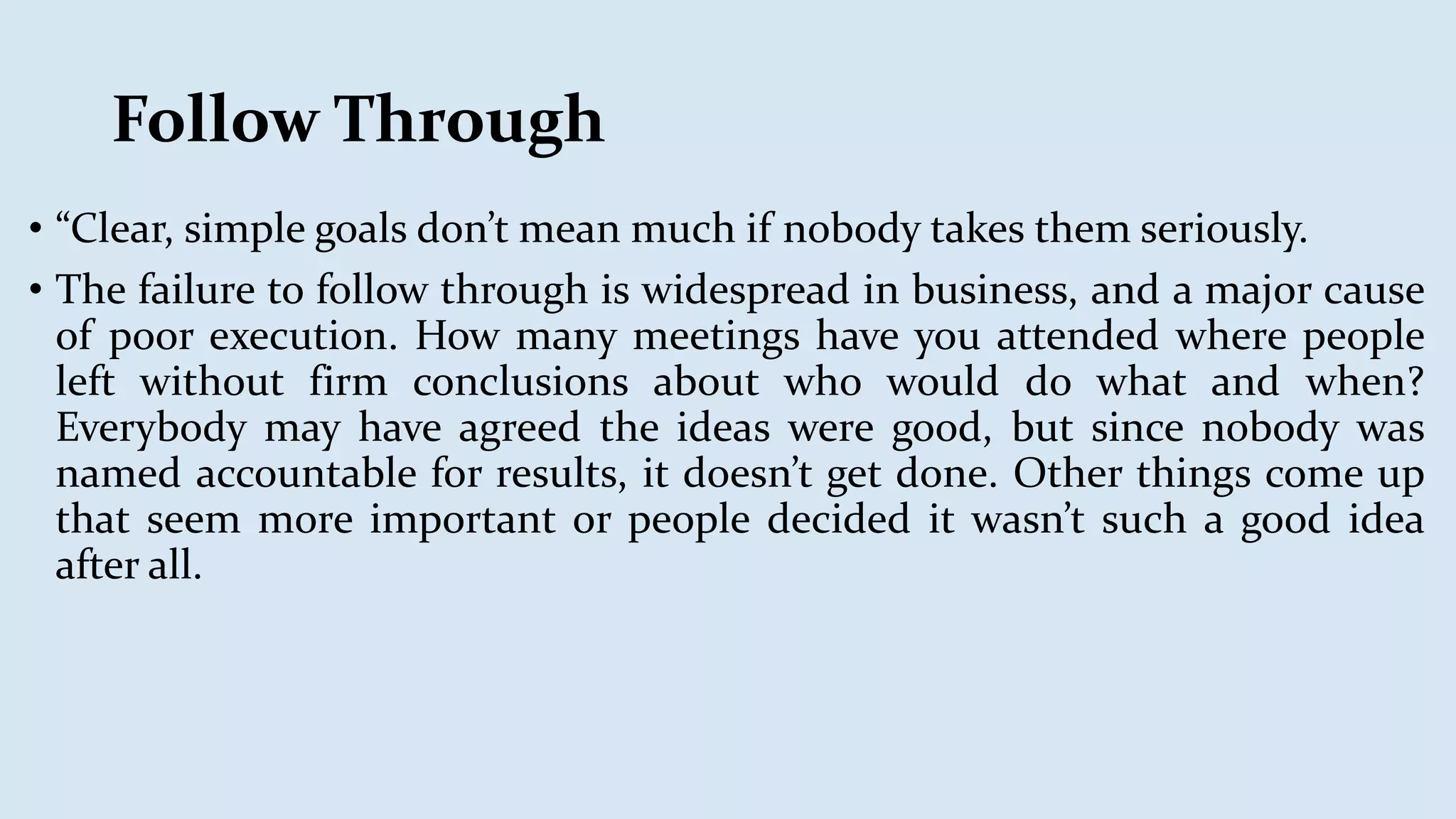 Follow Through
• “Clear, simple goals don’t mean much if nobody takes them seriously.
• The failure to follow through is widespread in business, and a major cause
of poor execution. How many meetings have you attended where people
left without firm conclusions about who would do what and when?
Everybody may have agreed the ideas were good, but since nobody was
named accountable for results, it doesn’t get done. Other things come up
that seem more important or people decided it wasn’t such a good idea
after all.
 