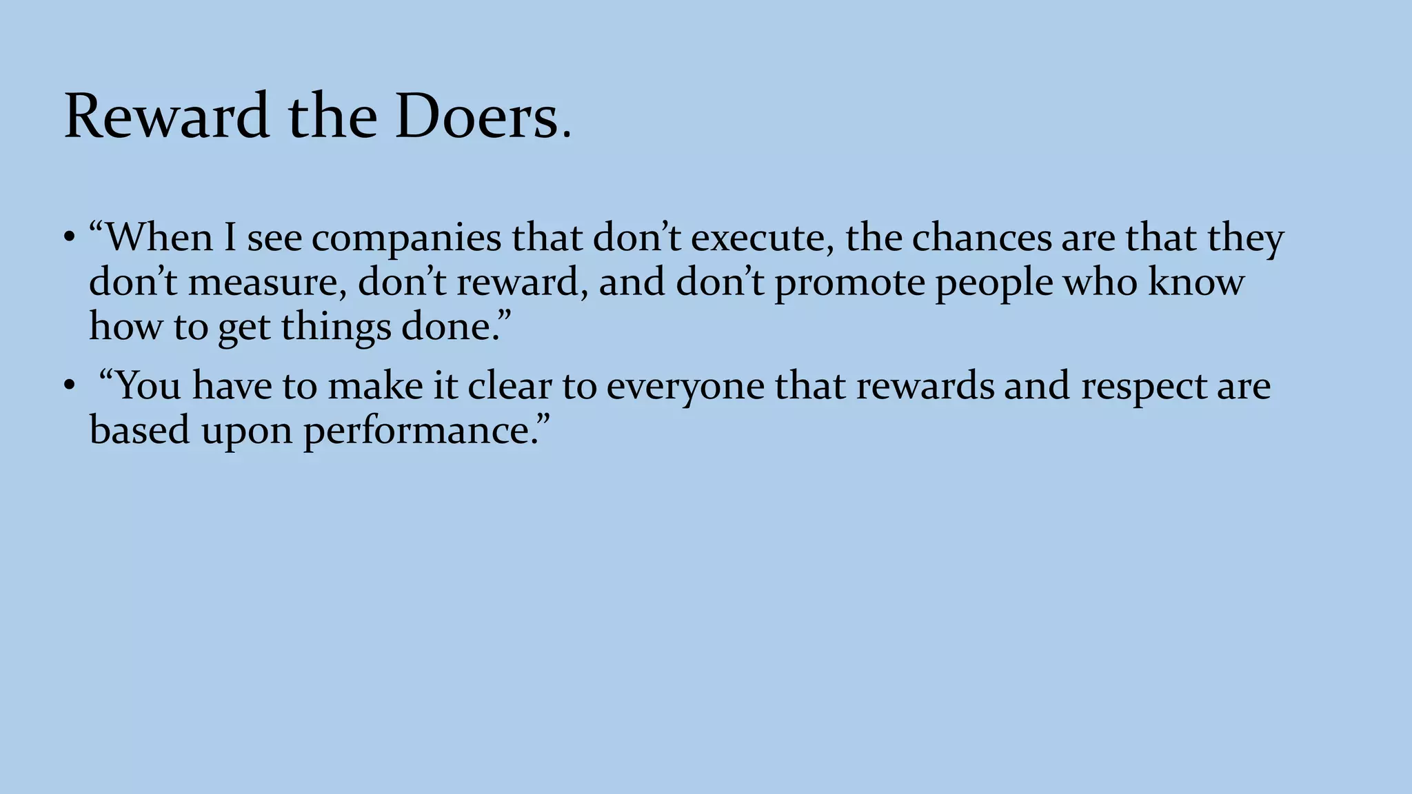 Reward the Doers.
• “When I see companies that don’t execute, the chances are that they
don’t measure, don’t reward, and don’t promote people who know
how to get things done.”
• “You have to make it clear to everyone that rewards and respect are
based upon performance.”
 