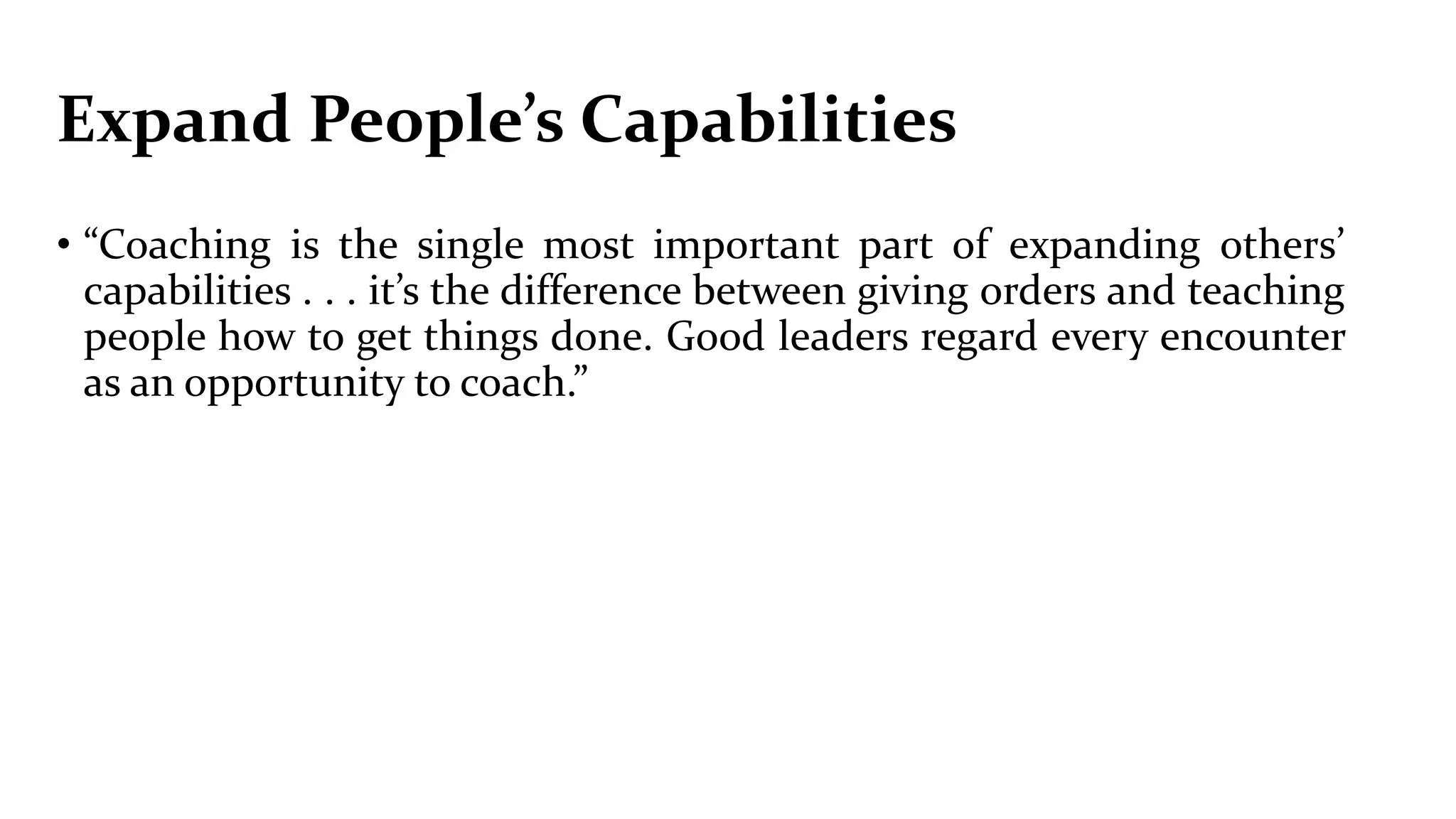 Expand People’s Capabilities
• “Coaching is the single most important part of expanding others’
capabilities . . . it’s the difference between giving orders and teaching
people how to get things done. Good leaders regard every encounter
as an opportunity to coach.”
 