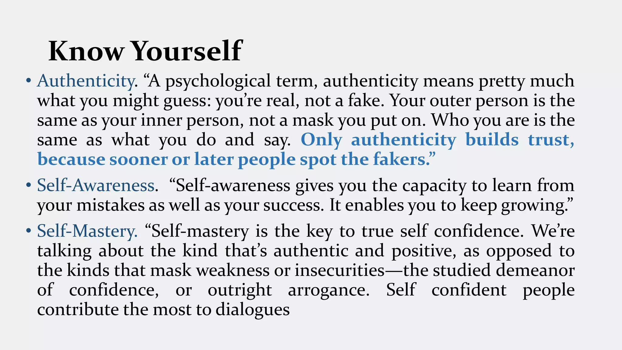 Know Yourself
• Authenticity. “A psychological term, authenticity means pretty much
what you might guess: you’re real, not a fake. Your outer person is the
same as your inner person, not a mask you put on. Who you are is the
same as what you do and say. Only authenticity builds trust,
because sooner or later people spot the fakers.”
• Self-Awareness. “Self-awareness gives you the capacity to learn from
your mistakes as well as your success. It enables you to keep growing.”
• Self-Mastery. “Self-mastery is the key to true self confidence. We’re
talking about the kind that’s authentic and positive, as opposed to
the kinds that mask weakness or insecurities—the studied demeanor
of confidence, or outright arrogance. Self confident people
contribute the most to dialogues
 