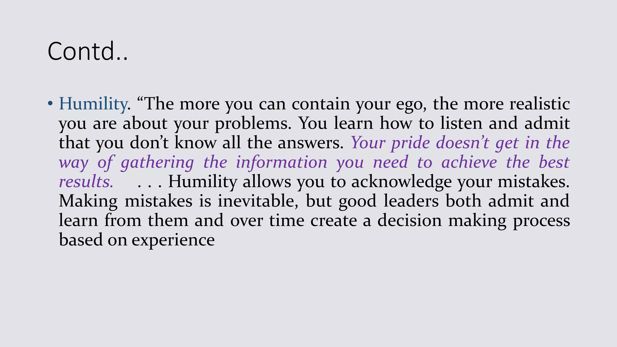 Contd..
• Humility. “The more you can contain your ego, the more realistic
you are about your problems. You learn how to listen and admit
that you don’t know all the answers. Your pride doesn’t get in the
way of gathering the information you need to achieve the best
results. . . . Humility allows you to acknowledge your mistakes.
Making mistakes is inevitable, but good leaders both admit and
learn from them and over time create a decision making process
based on experience
 
