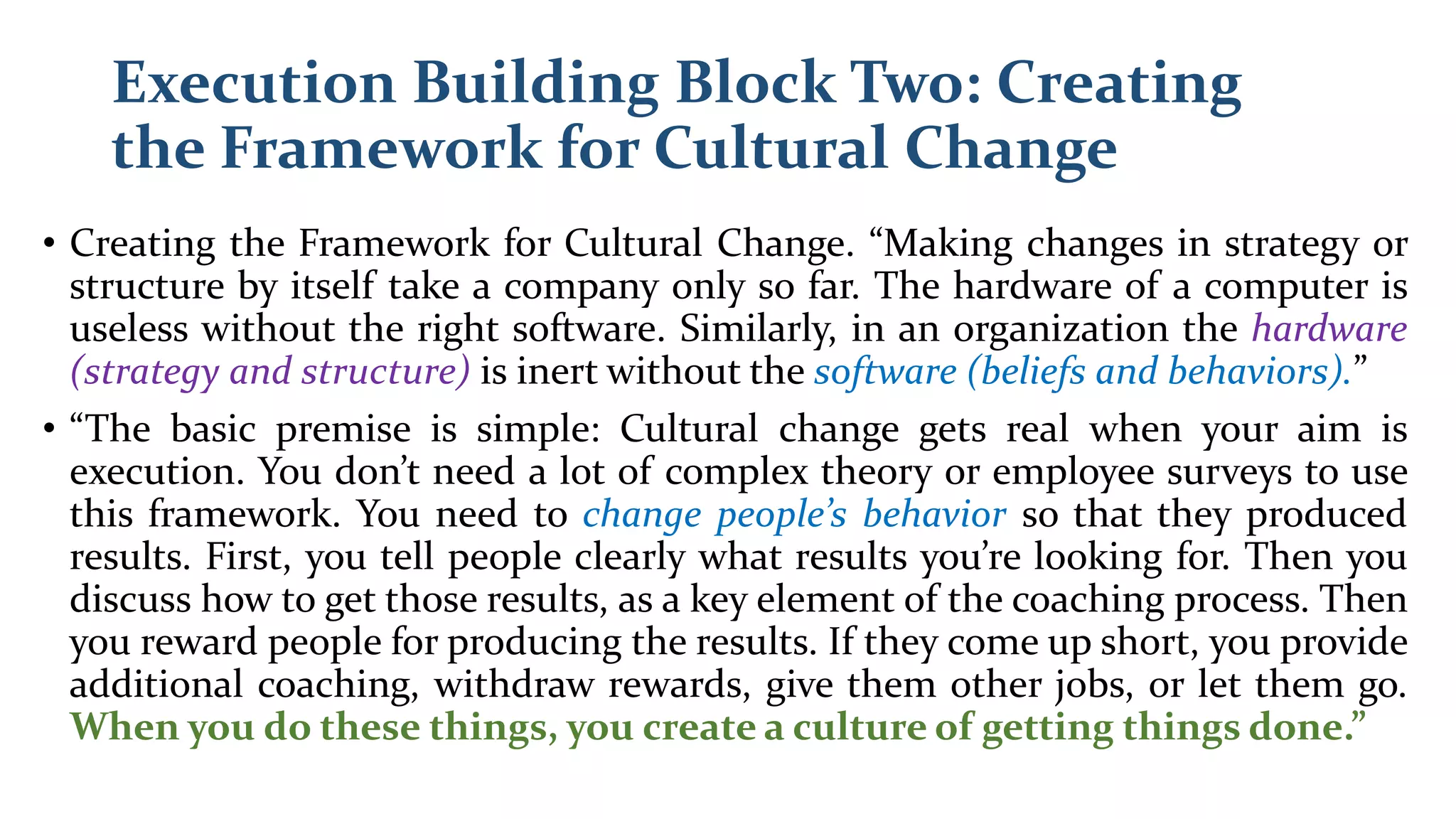 Execution Building Block Two: Creating
the Framework for Cultural Change
• Creating the Framework for Cultural Change. “Making changes in strategy or
structure by itself take a company only so far. The hardware of a computer is
useless without the right software. Similarly, in an organization the hardware
(strategy and structure) is inert without the software (beliefs and behaviors).”
• “The basic premise is simple: Cultural change gets real when your aim is
execution. You don’t need a lot of complex theory or employee surveys to use
this framework. You need to change people’s behavior so that they produced
results. First, you tell people clearly what results you’re looking for. Then you
discuss how to get those results, as a key element of the coaching process. Then
you reward people for producing the results. If they come up short, you provide
additional coaching, withdraw rewards, give them other jobs, or let them go.
When you do these things, you create a culture of getting things done.”
 