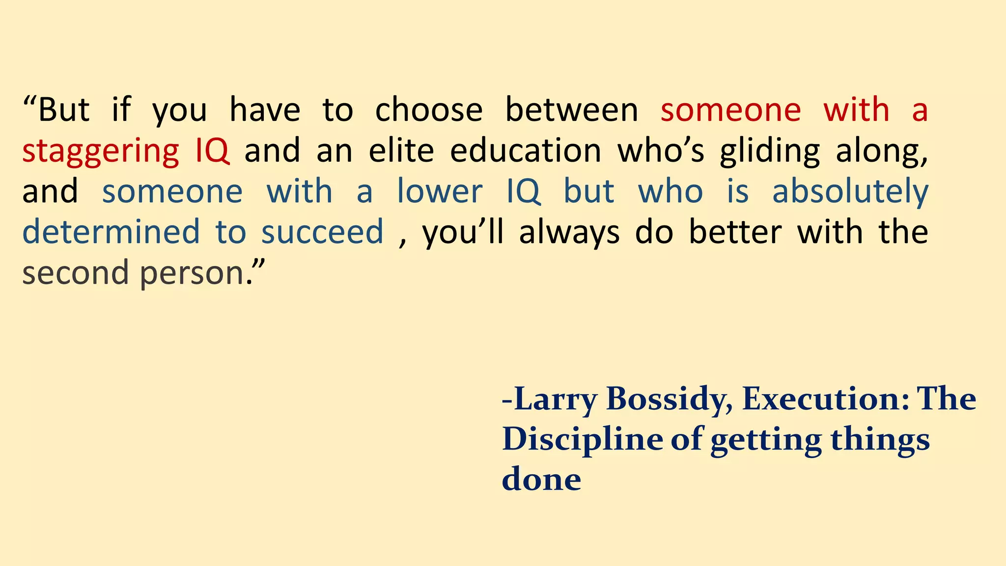 “But if you have to choose between someone with a
staggering IQ and an elite education who’s gliding along,
and someone with a lower IQ but who is absolutely
determined to succeed , you’ll always do better with the
second person.”
-Larry Bossidy, Execution: The
Discipline of getting things
done
 