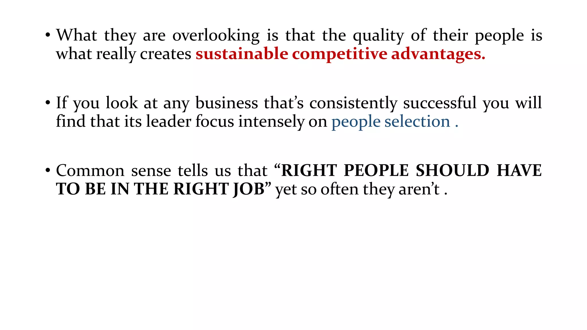 • What they are overlooking is that the quality of their people is
what really creates sustainable competitive advantages.
• If you look at any business that’s consistently successful you will
find that its leader focus intensely on people selection .
• Common sense tells us that “RIGHT PEOPLE SHOULD HAVE
TO BE IN THE RIGHT JOB” yet so often they aren’t .
 