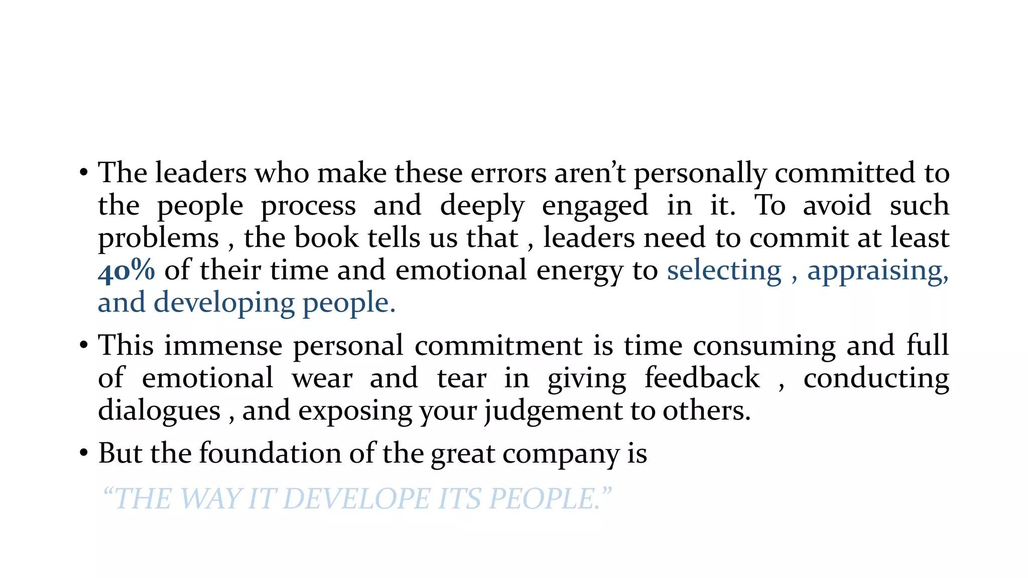 • The leaders who make these errors aren’t personally committed to
the people process and deeply engaged in it. To avoid such
problems , the book tells us that , leaders need to commit at least
40% of their time and emotional energy to selecting , appraising,
and developing people.
• This immense personal commitment is time consuming and full
of emotional wear and tear in giving feedback , conducting
dialogues , and exposing your judgement to others.
• But the foundation of the great company is
“THE WAY IT DEVELOPE ITS PEOPLE.”
 