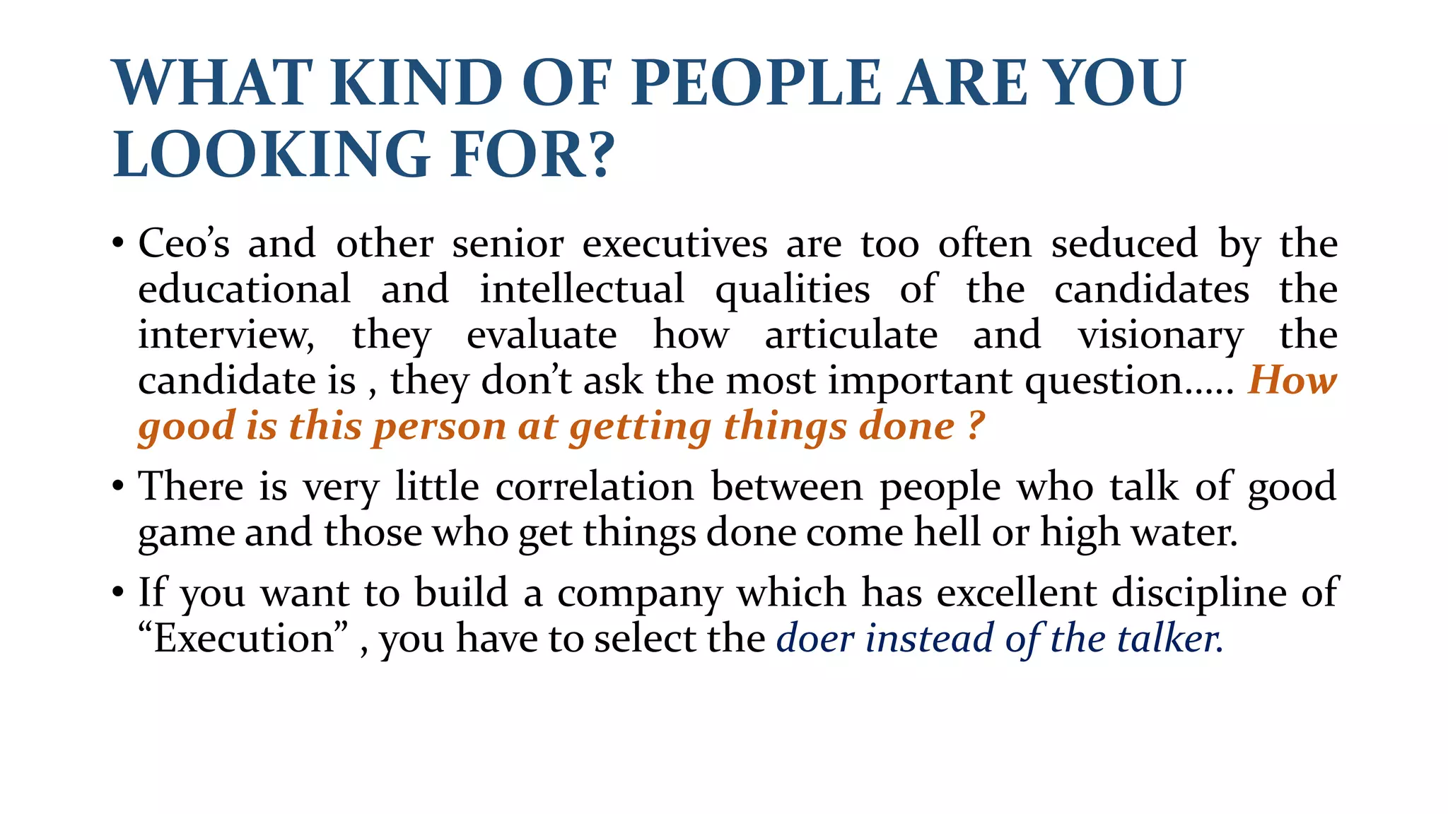WHAT KIND OF PEOPLE ARE YOU
LOOKING FOR?
• Ceo’s and other senior executives are too often seduced by the
educational and intellectual qualities of the candidates the
interview, they evaluate how articulate and visionary the
candidate is , they don’t ask the most important question….. How
good is this person at getting things done ?
• There is very little correlation between people who talk of good
game and those who get things done come hell or high water.
• If you want to build a company which has excellent discipline of
“Execution” , you have to select the doer instead of the talker.
 