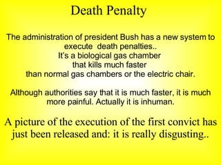 Death  Penalty The administration of president Bush has a new system to execute  death penalties.. It’s a biological gas chamber  that kills much faster  than normal gas chambers or the electric chair. Although authorities say that it is much faster, it is much more painful.  Actually  it is inhuman. A picture of the execution of the first convict has just been released and: it is really disgusting.. 