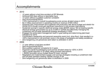 Accomplishments
   2010
       >2 years without a lost time accident at ISP Minerals
       Achieved 600 days without a reportable injury
       >3 years without a justified customer complaint
       Zero environmental NOVs
       >15% improvement in overall housekeeping score across all plant areas in 2010
       $2.3 million improvement in operating income on revenue of $30 million
       Achieved 30% improvement and sustained mill production rate above budget and stretch for
        Q3/Q4 2010 though continued significant reductions in mill process interruptions
       Sustained savings in specific electrical energy costs ($400K versus ‘08) by beating specific
        electrical energy consumption by up to 5 kwh/t in Q3/Q4 and effectively managing the
        curtailment and off peak operational strategy developed in 2009
       Engaged the entire plant management team in goal setting and determining plant lead
        indicators for 2010
       Coordinated a leadership and personal ownership event (incl. shop floor), that resulted in a
        >40% improvement in net promoter score in the areas of workplace and safety excellence
       Zero bargaining unit grievances were taken to arbitration in 2010
   2009
       >1 year without a lost time accident
       Zero environmental NOVs
       Zero justified customer complaints for 2 years
       Improved overall housekeeping score across all plant areas by >20% in 2010
       >40% overall reduction in 52 week rolling process interruptions
       > $900K favorable versus budget flexed to lower volumes
       Negotiated and implemented a power cost savings strategies including a curtailment rider
        and off peak operation leading >$200K savings in Q4
       Zero bargaining unit grievances taken to arbitration in 2009

                                                                                                     3

                                                                                            12/18/2008
                     Chicago Results
 