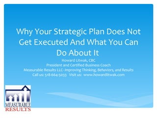 Why Your Strategic Plan Does Not Get Executed And What You Can Do About It  Howard Litwak, CBC President and Certified Business Coach Measurable Results LLC-  Improving Thinking, Behaviors, and Results Call us: 518-664-5033  Visit us:  www.howardlitwak.com 