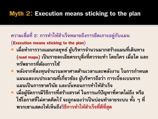 ความเชื่อที่ 2: การทาให้สาเร็จหมายถึงการยึดเกาะอยู่กับแผน
(Execution means sticking to the plan)
 เมื่อทาการวางแผนกลยุทธ์ ผู้บริหารจานวนมากสร้างแผนที่เดินทาง
(road maps) เป็นรายละเอียดระบุสิ่งที่ควรจะทา โดยใคร เมื่อใด และ
ทรัพยากรที่ต้องการใช้
 หลังจากที่ลงทุนจานวนมหาศาลด้านเวลาและพลังงาน ในการกาหนด
แผนและงบประมาณที่เกี่ยวข้อง ผู้บริหารถือว่า การเบี่ยงเบนจาก
แผนเป็นการขาดวินัย และบั่นทอนการทาให้สาเร็จ
 เมื่อผู้จัดการมีวิธีการที่สร้างสรรค์ ในการแก้ปัญหาที่คาดไม่ถึง หรือ
ใช้โอกาสที่ไม่คาดคิดไว้ จะถูกมองว่าเป็นบ่อนทาลายระบบ ทั้ง ๆ ที่
พวกเขาแสดงให้เห็นถึงวิธีการทาให้สาเร็จที่ดีที่สุด
 