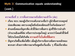 ความเชื่อที่ 3: การสื่อสารหมายถึงมีความเข้าใจ (ต่อ)
 เกือบ 90% ของผู้บริหารระดับกลางเชื่อว่า ผู้นาสื่อสารกลยุทธ์
บ่อยเพียงพอ เพราะเหตุใดจึงยังคงมีคนเข้าใจกันน้อยมาก?
 ส่วนหนึ่งของปัญหาคือ ตัวชี้วัดการสื่อสาร มุ่งที่วิธีการนาเข้า
(จานวนอีเมล์ที่ส่ง หรือการประชุมใหญ่) มากกว่าโดยตัวชี้วัดที่
ใช้ประโยชน์ได้จริงคือ ความเข้าใจในสิ่งที่สื่อสาร
 ปัญหาเกิดขึ้นเพิ่มได้อีก เมื่อผู้บริหารเจือจางข้อความหลักของ
พวกเขา ด้วยการพิจารณาหรือพูดถึงเรื่องอื่น ๆ ที่ไม่เกี่ยวข้อง
 