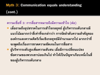 ความเชื่อที่ 3: การสื่อสารหมายถึงมีความเข้าใจ (ต่อ)
 เมื่อถามถึงอุปสรรคในการเข้าใจกลยุทธ์ ผู้บริหารระดับกลางมี
แนวโน้มมากกว่าสี่เท่าที่จะกล่าวว่า การจัดลาดับความสาคัญของ
องค์กรและความคิดริเริ่มเชิงกลยุทธ์มีจานวนมากไป มากกว่าที่
จะพูดถึงเรื่องการขาดความชัดเจนในการสื่อสาร
 ผู้บริหารระดับสูงเพิ่มความสับสน เมื่อมีการเปลี่ยนแปลง
ข้อความของพวกเขาบ่อยเกินไป ทาให้เป็นปัญหาเกือบหนึ่งในสี่
ของผู้บริหารระดับกลาง
 