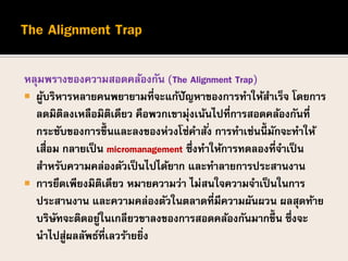 หลุมพรางของความสอดคล้องกัน (The Alignment Trap)
 ผู้บริหารหลายคนพยายามที่จะแก้ปัญหาของการทาให้สาเร็จ โดยการ
ลดมิติลงเหลือมิติเดียว คือพวกเขามุ่งเน้นไปที่การสอดคล้องกันที่
กระชับของการขึ้นและลงของห่วงโซ่คาสั่ง การทาเช่นนี้ มักจะทาให้
เสื่อม กลายเป็น micromanagement ซึ่งทาให้การทดลองที่จาเป็น
สาหรับความคล่องตัวเป็นไปได้ยาก และทาลายการประสานงาน
 การยึดเพียงมิติเดียว หมายความว่า ไม่สนใจความจาเป็นในการ
ประสานงาน และความคล่องตัวในตลาดที่มีความผันผวน ผลสุดท้าย
บริษัทจะติดอยู่ในเกลียวขาลงของการสอดคล้องกันมากขึ้น ซึ่งจะ
นาไปสู่ผลลัพธ์ที่เลวร้ายยิ่ง
 