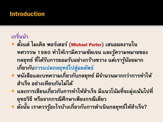 เกริ่นนา
 ตั้งแต่ ไมเคิล พอร์เตอร์ (Michael Porter) เสนอผลงานใน
ทศวรรษ 1980 ทาให้เรามีความชัดเจน และรู้ความหมายของ
กลยุทธ์ ที่ได้รับการยอมรับอย่างกว้างขวาง แต่เรารู้น้อยมาก
เกี่ยวกับการแปลกลยุทธ์ไปสู่ผลลัพธ์
 หนังสือและบทความเกี่ยวกับกลยุทธ์ มีจานวนมากกว่าการทาให้
สาเร็จ อย่างเทียบกันไม่ได้
 และการเขียนเกี่ยวกับการทาให้สาเร็จ มีแนวโน้มที่จะมุ่งเน้นไปที่
ยุทธวิธี หรือจากกรณีศึกษาเพียงกรณีเดียว
 ดังนั้น เราควรรู้อะไรบ้างเกี่ยวกับการดาเนินกลยุทธ์ให้สาเร็จ?
 