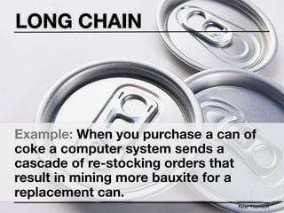 LONG CHAIN




Example: When you purchase a can of
coke a computer system sends a
cascade of re-stocking orders that
result in mining more bauxite for a
replacement can.
                                Peter Thomson
 