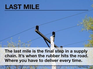 LAST MILE




The last mile is the ﬁnal step in a supply
chain. It’s when the rubber hits the road.
Where you have to deliver every time.
                                    Peter Thomson
 