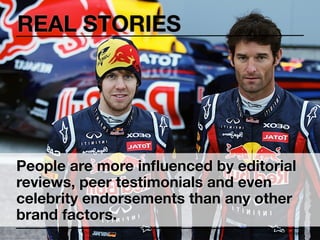 REAL STORIES




People are more inﬂuenced by editorial
reviews, peer testimonials and even
celebrity endorsements than any other
brand factors.
                                  Peter Thomson
 