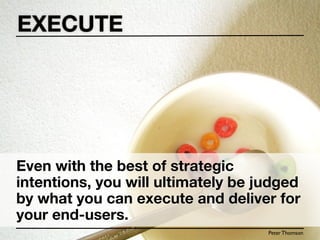 EXECUTE




Even with the best of strategic
intentions, you will ultimately be judged
by what you can execute and deliver for
your end-users.
                                    Peter Thomson
 