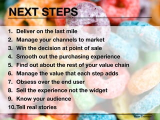 NEXT STEPS
1. Deliver on the last mile
2. Manage your channels to market
3. Win the decision at point of sale
4. Smooth out the purchasing experience
5. Find out about the rest of your value chain
6. Manage the value that each step adds
7. Obsess over the end user
8. Sell the experience not the widget
9. Know your audience
10.Tell real stories
                                                 Peter Thomson
 