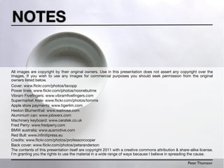 NOTES


All images are copyright by their original owners. Use in this presentation does not assert any copyright over the
images. If you wish to use any images for commercial purposes you should seek permission from the original
owners listed below.
Cover: www.ﬂickr.com/photos/tavopp
Power lines: www.ﬂickr.com/photos/noonebutme
Vibram Fiveﬁngers: www.vibramﬁveﬁngers.com
Supermarket Aisle: www.ﬂickr.com/photos/tomms
Apple store payments: www.tigerlim.com
Heston Blumenthal: www.waitrose.com
Aluminium can: www.jobwerx.com
Machinery keyboard: www.ceratek.co.uk
Fred Perry: www.fredperry.com
BMW australia: www.ausmotive.com
Red Bull: www.inﬁnitipress.eu
Credits: www.ﬂickr.com/photos/professorcooper
Back cover: www.ﬂickr.com/photos/peteranderson
The contents of this presentation itself are copyright 2011 with a creative commons attribution & share-alike license.
I’m granting you the rights to use the material in a wide range of ways because I believe in spreading the cause.

                                                                                                       Peter Thomson
 