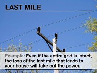 LAST MILE




Example: Even if the entire grid is intact,
the loss of the last mile that leads to
your house will take out the power.
                                     Peter Thomson
 