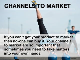 CHANNELS TO MARKET




If you can’t get your product to market
then no-one can buy it. Your channels
to market are so important that
sometimes you need to take matters
into your own hands.
                                   Peter Thomson
 