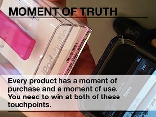MOMENT OF TRUTH




Every product has a moment of
purchase and a moment of use.
You need to win at both of these
touchpoints.
                                   Peter Thomson
 