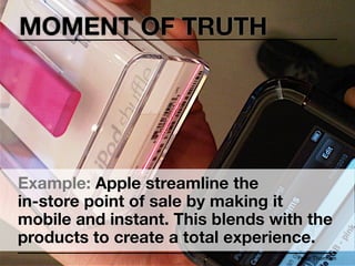 MOMENT OF TRUTH




Example: Apple streamline the
in-store point of sale by making it
mobile and instant. This blends with the
products to create a total experience.
                                   Peter Thomson
 