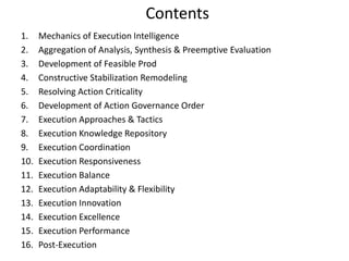 Contents
1. Mechanics of Execution Intelligence
2. Aggregation of Analysis, Synthesis & Preemptive Evaluation
3. Development of Feasible Prod
4. Constructive Stabilization Remodeling
5. Resolving Action Criticality
6. Development of Action Governance Order
7. Execution Approaches & Tactics
8. Execution Knowledge Repository
9. Execution Coordination
10. Execution Responsiveness
11. Execution Balance
12. Execution Adaptability & Flexibility
13. Execution Innovation
14. Execution Excellence
15. Execution Performance
16. Post-Execution
 