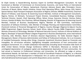 Dr Elijah Ezendu is Award-Winning Business Expert & Certified Management Consultant. He had
functioned as Member of Commission on Environmental, Economic, and Social Policy at International
Union for Conservation of Nature, Switzerland; Chairman Advisory Board, Igbo Filmmakers Forum;
Chairman of Board, Motus Health Initiative; Group Chief Operating Officer, Idova Group; CEO, Rubiini;
Special Advisor, Road Transport Employers Association of Nigeria; Director, MMNA Investments; Chairman
(Board of Fellows), Lead Assessor & Governing Council Member, Institute of Management Consultants,
Nigeria; Partner, JK Michaels; Turnaround Project Director, Consolidated Business Holdings Limited;
Technical Director, Gestalt; Chief Operating Officer, Rohan Group; Executive Director (Various Roles),
Fortuna, Gambia & Malta; Vice Chairman, Refined Shipping; Director of Programmes & Governing Council
Member, Institute of Business Development, Nigeria; Member of TDD Committee, International
Association of Software Architects, USA; Member of Strategic Planning and Implementation Committee,
Chartered Institute of Personnel Management of Nigeria; Country Manager (Nigeria) & Adjunct Faculty
(MBA Programme), Regent Business School, South Africa; Adjunct Faculty (MBA Programme), Ladoke
Akintola University of Technology; Member of National Executive Council, Institute of Internal Auditors of
Nigeria; Developer of Specialist Master’s Degree Programme in Business Development, Jones International
University, USA; Member, Board of Directors (Several Organizations). He holds Doctoral Degree in
Management, Master of Business Administration and Fellow of Professional Institutes. He is an Innovator
of heralded frameworks: Among other things, Corporate Investment Structure Based on Financials and
Intangibles, for all-inclusive valuation, highlighting intangible contributions of host communities and
ecological environment. It’s a model celebrated internationally (including Social Innovation Side Event of
2016 United Nations Climate Change Conference COP22 in Marrakech, Morocco) as remedy for
unmitigated depreciation of ecological capital and developmental deprivation of host communities. He
had served as Examiner to Professional Institutes and Universities. He officiated as Judge at various
International Awards. He had been a member of Guild of Soundtrack Producers of Nigeria, as a Musical
Artist contributing to film development in Nollywood. He's an author and extensively featured speaker,
who had delivered technical papers and summit disquisitions across countries.
 