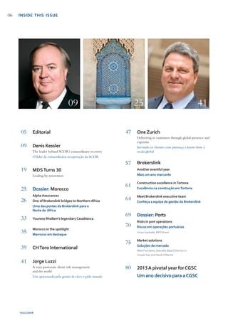 Editorial
Denis Kessler
The leader behind SCOR’s extraordinary recovery
O líder da extraordinária recuperação da SCOR
MDSTurns 30
Leading by innovation
Dossier: Morocco
AlphaAssurances
One of Brokerslink bridges to NorthernAfrica
Uma das pontes da Brokerslink para o 	
Norte de África
Youness Rhallam’s legendaryCasablanca
Morocco in the spotlight
Marrocos em destaque
CHToro International
Jorge Luzzi
A man passionate about risk management 		
and the world
Um apaixonado pela gestão de risco e pelo mundo
05
09
19
25
26
33
35
39
41
One Zurich
Delivering to customers through global presence and
expertise
Servindo os clientes com presença e know-how à
escala global
Brokerslink
Another eventful year
Mais um ano marcante
Construction excellence inTortona
Excelência na construção emTortona
Meet Brokerslink executive team
Conheça a equipa de gestão da Brokerslink
Dossier: Ports
Risks in port operations
Riscos em operações portuárias
VictorGaribaldi, MDS Brasil
Market solutions
Soluções de mercado
Mike Fountaine, Specialty Board Director in 			
CooperGay and Head of Marine
2013A pivotal year forCGSC
Um ano decisivo para aCGSC
47
57
61
64
69
70
75
80
FULLCOVER
09 25 41
06 INSIDE THIS ISSUE
 