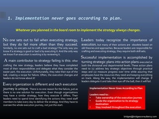 1. Implementation never goes according to plan.
Whatever you planned in the board room to implement the strategy always changes.
No one sets out to fail when executing strategy,
but they do fail more often than they succeed.
Similarly, no one sets out to craft a bad strategy! The only way you
know if a strategy is good or bad is by executing it. And the only way
we know if an execution is working is by reviewing it.
A main contributor to strategy failing is this: After
crafting the new strategy, leaders believe they have completed
most of their responsibilities and delegate what they consider the
easier part, the execution. Unfortunately, they take their eye of the
ball, creating a recipe for failure. Often, the execution changes and
leaders do not know about it!
Every organization is different and each execution
journey is unique. There is no one reason for the failure, just as
there is no one solution for execution. Even though organizations
may have a similar strategy, how they execute it differs. Their
leaders need to spend time identifying the actions they need staff
members to take every day to deliver the strategy. And they have to
oversee the whole execution journey, not just the start.
Leaders today recognize the importance of
execution, but many of their actions are obsolete based on
old theories and approaches. Because leaders are responsible for
crafting and executing strategy, they require both skill sets.
Successful implementation is accomplished by
turning strategic plans into action plans executed at
both the divisional and departmental levels. These action plans
need to (1) address key strategic objectives through practical
steps and (2) measure progress over time while assuring that
employees have the resources they need and keeping everything
on track. Along the way, the implementation will change. If
leaders delegate it and take their eye off the ball, then it will fail.
Implementation Never Goes According to Plan
Leaders need to :
• Take ownership of the execution journey
• Guide the organization to its strategy
destination
• Stay involved throughout the execution
bridges@bridgesconsultancy.com
 