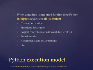 {  “event”:  “Python  BCN  Meetup”,  “author”:  “Pablo  Enfedaque”,  “twi5er”:  “@pablitoev56”}	
	
	
>  When  a  module  is  imported  for  ﬁrst  time  Python  
interprets  (executes)  all  its  content	
>  Classes  declaration	
>  Functions  declaration	
>  Logical  control  constructions  (if,  for,  while...)	
>  Function  calls	
>  Assignments  and  instantiations	
>  Etc.	
Python  execution  model	
 