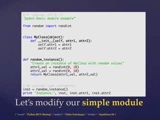 {  “event”:  “Python  BCN  Meetup”,  “author”:  “Pablo  Enfedaque”,  “twi5er”:  “@pablitoev56”}	
	
Let’s  modify  our  simple  module	
#-*- coding: utf-8 -*-	
"pybcn basic module example”	
	
from random import randint	
	
	
class MyClass(object):	
def __init__(self, attr1, attr2):	
self.attr1 = attr1	
self.attr2 = attr2	
	
	
def random_instance():	
"Create an instance of MyClass with random values"	
attr1_val = randint(0, 10)	
attr2_val = randint(0, 10)	
return MyClass(attr1_val, attr2_val)	
	
	
# We execute some statements	
inst = random_instance()	
print "Instance:", inst, inst.attr1, inst.attr2	
 