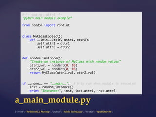 {  “event”:  “Python  BCN  Meetup”,  “author”:  “Pablo  Enfedaque”,  “twi5er”:  “@pablitoev56”}	
	
a_main_module.py	
#-*- coding: utf-8 -*-	
"pybcn main module example”	
	
from random import randint	
	
	
class MyClass(object):	
def __init__(self, attr1, attr2):	
self.attr1 = attr1	
self.attr2 = attr2	
	
	
def random_instance():	
"Create an instance of MyClass with random values"	
attr1_val = randint(0, 10)	
attr2_val = randint(0, 10)	
return MyClass(attr1_val, attr2_val)	
	
	
if __name__ == "__main__": # Only run when module is executed	
inst = random_instance()	
print "Instance:", inst, inst.attr1, inst.attr2	
 