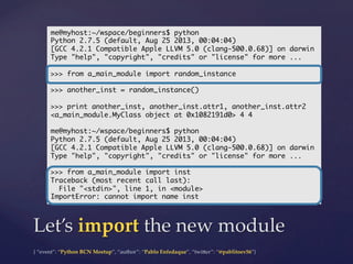{  “event”:  “Python  BCN  Meetup”,  “author”:  “Pablo  Enfedaque”,  “twi5er”:  “@pablitoev56”}	
	
Let’s  import  the  new  module	
me@myhost:~/wspace/beginners$ python	
Python 2.7.5 (default, Aug 25 2013, 00:04:04)	
[GCC 4.2.1 Compatible Apple LLVM 5.0 (clang-500.0.68)] on darwin	
Type "help", "copyright", "credits" or "license" for more ...	
	
>>> from a_main_module import random_instance	
	
>>> another_inst = random_instance()	
	
>>> print another_inst, another_inst.attr1, another_inst.attr2	
<a_main_module.MyClass object at 0x1082191d0> 4 4	
	
me@myhost:~/wspace/beginners$ python	
Python 2.7.5 (default, Aug 25 2013, 00:04:04)	
[GCC 4.2.1 Compatible Apple LLVM 5.0 (clang-500.0.68)] on darwin	
Type "help", "copyright", "credits" or "license" for more ...	
	
>>> from a_main_module import inst	
Traceback (most recent call last):	
File "<stdin>", line 1, in <module>	
ImportError: cannot import name inst	
 