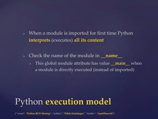 {  “event”:  “Python  BCN  Meetup”,  “author”:  “Pablo  Enfedaque”,  “twi5er”:  “@pablitoev56”}	
	
>  When  a  module  is  imported  for  ﬁrst  time  Python  
interprets  (executes)  all  its  content	
>  Check  the  name  of  the  module  in  __name__	
>  This  global  module  a5ribute  has  value  __main__  when  
a  module  is  directly  executed  (instead  of  imported)	
Python  execution  model	
 
