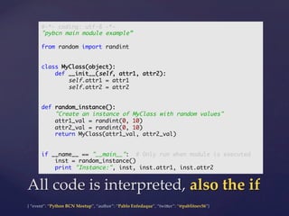 {  “event”:  “Python  BCN  Meetup”,  “author”:  “Pablo  Enfedaque”,  “twi5er”:  “@pablitoev56”}	
	
All  code  is  interpreted,  also  the  if	
#-*- coding: utf-8 -*-	
"pybcn main module example”	
	
from random import randint	
	
	
class MyClass(object):	
def __init__(self, attr1, attr2):	
self.attr1 = attr1	
self.attr2 = attr2	
	
	
def random_instance():	
"Create an instance of MyClass with random values"	
attr1_val = randint(0, 10)	
attr2_val = randint(0, 10)	
return MyClass(attr1_val, attr2_val)	
	
	
if __name__ == "__main__": # Only run when module is executed	
inst = random_instance()	
print "Instance:", inst, inst.attr1, inst.attr2	
 