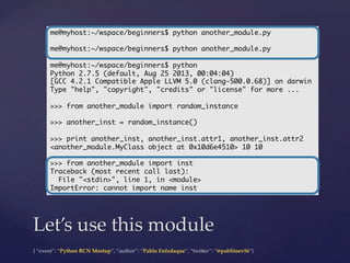 {  “event”:  “Python  BCN  Meetup”,  “author”:  “Pablo  Enfedaque”,  “twi5er”:  “@pablitoev56”}	
	
Let’s  use  this  module	
me@myhost:~/wspace/beginners$ python another_module.py	
	
me@myhost:~/wspace/beginners$ python another_module.py	
	
me@myhost:~/wspace/beginners$ python	
Python 2.7.5 (default, Aug 25 2013, 00:04:04)	
[GCC 4.2.1 Compatible Apple LLVM 5.0 (clang-500.0.68)] on darwin	
Type "help", "copyright", "credits" or "license" for more ...	
	
>>> from another_module import random_instance	
	
>>> another_inst = random_instance()	
	
>>> print another_inst, another_inst.attr1, another_inst.attr2	
<another_module.MyClass object at 0x10d6e4510> 10 10	
	
>>> from another_module import inst	
Traceback (most recent call last):	
File "<stdin>", line 1, in <module>	
ImportError: cannot import name inst	
 