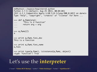 {  “event”:  “Python  BCN  Meetup”,  “author”:  “Pablo  Enfedaque”,  “twi5er”:  “@pablitoev56”}	
	
Let’s  use  the  interpreter	
me@myhost:~/wspace/beginners$ python	
Python 2.7.5 (default, Aug 25 2013, 00:04:04)	
[GCC 4.2.1 Compatible Apple LLVM 5.0 (clang-500.0.68)] on darwin	
Type "help", "copyright", "credits" or "license" for more ...	
	
>>> def a_func(arg):	
... "This is a function"	
... return arg + arg	
...	
	
>>> a_func(2)	
4	
	
>>> print a_func.func_doc	
This is a function	
	
>>> print a_func.func_name	
a_func	
	
>>> print type(a_func), isinstance(a_func, object)	
<type 'function'> True	
 
