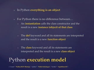 {  “event”:  “Python  BCN  Meetup”,  “author”:  “Pablo  Enfedaque”,  “twi5er”:  “@pablitoev56”}	
	
>  In  Python  everything  is  an  object	
>  For  Python  there  is  no  diﬀerence  between…	
>  An  instantiation  calls  the  class  constructor  and  the  
result  is  a  new  instance  (object)  of  that  class	
>  The  def  keyword  and  all  its  statements  are  interpreted  
and  the  result  is  a  new  function  object	
>  The  class  keyword  and  all  its  statements  are  
interpreted  and  the  result  is  a  new  class  object	
Python  execution  model	
 