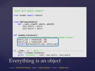{  “event”:  “Python  BCN  Meetup”,  “author”:  “Pablo  Enfedaque”,  “twi5er”:  “@pablitoev56”}	
	
Everything  is  an  object	
#-*- coding: utf-8 -*-	
"pybcn main module example”	
	
from random import randint	
	
	
class MyClass(object):	
def __init__(self, attr1, attr2):	
self.attr1 = attr1	
self.attr2 = attr2	
	
	
def random_instance():	
"Create an instance of MyClass with random values"	
attr1_val = randint(0, 10)	
attr2_val = randint(0, 10)	
return MyClass(attr1_val, attr2_val)	
	
	
if __name__ == "__main__": # Only run when module is executed	
inst = random_instance()	
print "Instance:", inst, inst.attr1, inst.attr2	
 